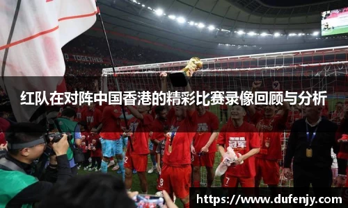 红队在对阵中国香港的精彩比赛录像回顾与分析